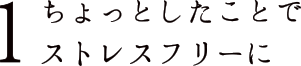 1 ちょっとしたことでストレスフリーに