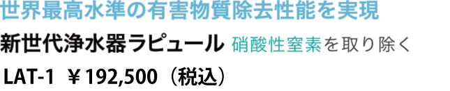 世界最高水準の有害物質除去性能を実現　新世代浄水器ラピュール 硝酸性窒素を取り除く　LAT-1 175,000円（消費税別）