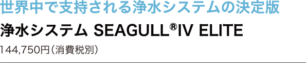 世界中で支持される浄水システムの決定版　浄水システム SEAGULL IV ELITE　144,750円（消費税別）