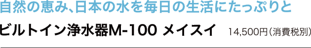 自然の恵み、日本の水を毎日の生活にたっぷりと　ビルトイン浄水器M-100 メイスイ　14,500円（消費税込）