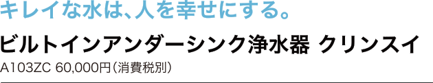 キレイな水は、人を幸せにする。　ビルトインアンダーシンク浄水器 クリンスイ　A103ZC 60,000円（消費税別）