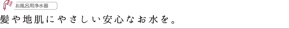 お風呂用浄水器 髪や地肌にやさしい安心なお水を。