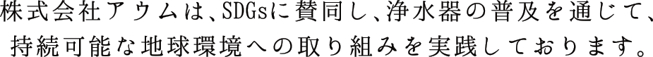 株式会社アウムは、SDGsに賛同し、浄水器の普及を通じて、持続可能な地球環境への取り組みを実践しております。