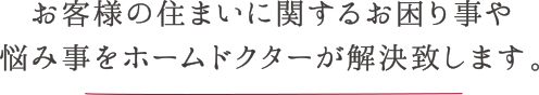 お客様の住まいに関するお困り事や悩み事をホームドクターが解決致します。