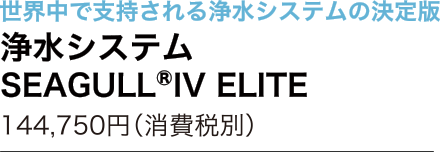世界中で支持される浄水システムの決定版　浄水システム SEAGULL®︎IV ELITE 144,750円（消費税別）