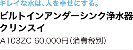 キレイな水は、人を幸せにする。　ビルトインアンダーシンク浄水器 クリンスイ　A103ZC 60,000円（消費税別）ss